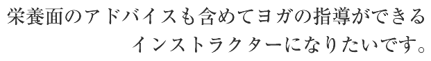 栄養面のアドバイスも含めてヨガの指導ができるインストラクターになりたいです。