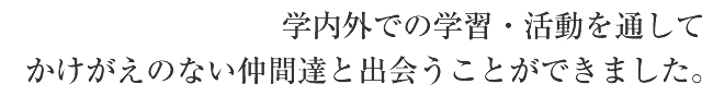 学内外での学習・活動を通してかけがえのない仲間達と出会うことができました。